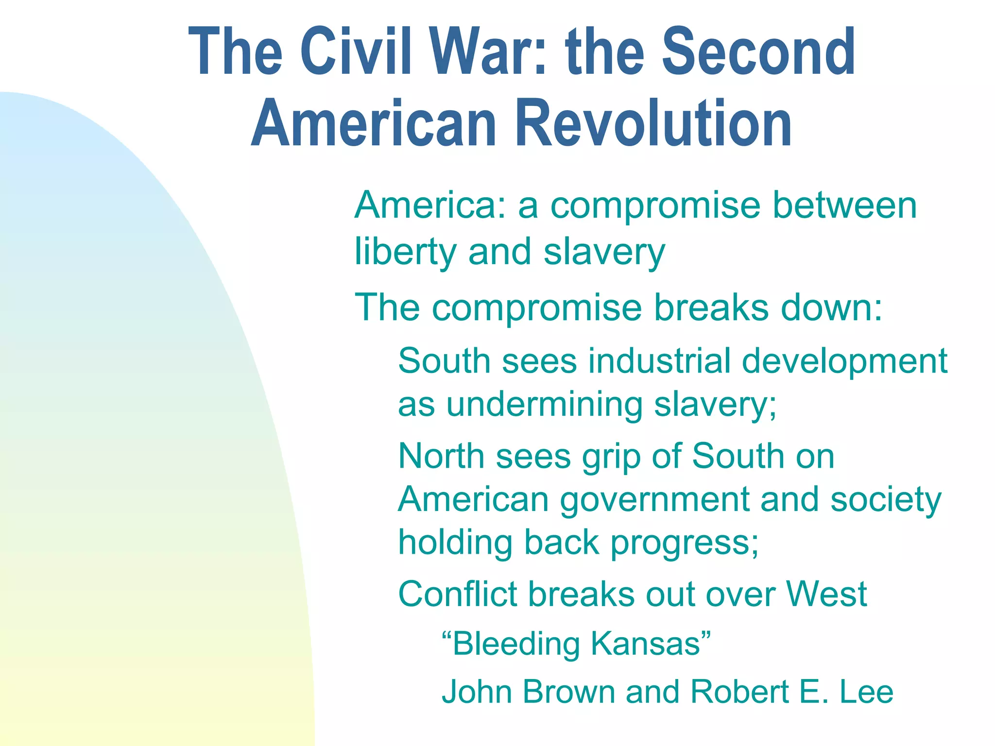 The Civil War: the Second
American Revolution
America: a compromise between
liberty and slavery
The compromise breaks down:
South sees industrial development
as undermining slavery;
North sees grip of South on
American government and society
holding back progress;
Conflict breaks out over West
“Bleeding Kansas”
John Brown and Robert E. Lee
 