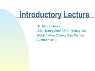 Introductory Lecture
Dr. John Holmes
U.S. History After 1877, History 121
Diablo Valley College San Ramon
Summer 2013
 