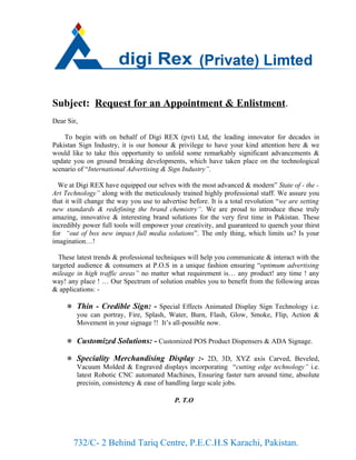 Subject: Request for an Appointment & Enlistment.
Dear Sir,

    To begin with on behalf of Digi REX (pvt) Ltd, the leading innovator for decades in
Pakistan Sign Industry, it is our honour & privilege to have your kind attention here & we
would like to take this opportunity to unfold some remarkably significant advancements &
update you on ground breaking developments, which have taken place on the technological
scenario of “International Advertising & Sign Industry”.

  We at Digi REX have equipped our selves with the most advanced & modern” State of - the -
Art Technology” along with the meticulously trained highly professional staff. We assure you
that it will change the way you use to advertise before. It is a total revolution “we are setting
new standards & redefining the brand chemistry”. We are proud to introduce these truly
amazing, innovative & interesting brand solutions for the very first time in Pakistan. These
incredibly power full tools will empower your creativity, and guaranteed to quench your thirst
for “out of box new impact full media solutions”. The only thing, which limits us? Is your
imagination…!

  These latest trends & professional techniques will help you communicate & interact with the
targeted audience & consumers at P.O.S in a unique fashion ensuring “optimum advertising
mileage in high traffic areas” no matter what requirement is… any product! any time ! any
way! any place ! … Our Spectrum of solution enables you to benefit from the following areas
& applications: -

      Thin - Credible Sign: - Special Effects Animated Display Sign Technology i.e.
       you can portray, Fire, Splash, Water, Burn, Flash, Glow, Smoke, Flip, Action &
       Movement in your signage !! It’s all-possible now.

      Customized Solutions: - Customized POS Product Dispensers & ADA Signage.

      Speciality Merchandising Display :- 2D, 3D, XYZ axis Carved, Beveled,
       Vacuum Molded & Engraved displays incorporating “cutting edge technology” i.e.
       latest Robotic CNC automated Machines, Ensuring faster turn around time, absolute
       precisin, consistency & ease of handling large scale jobs.

                                            P. T.O




       732/C- 2 Behind Tariq Centre, P.E.C.H.S Karachi, Pakistan.
 