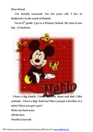 Dear friend,
             I’m Natalia Laszczak. I’m ten years old. I live in
         Kobiernice in the south of Poland.
             I’m in 4th grade. I go to a Primary School. My class is not
         big – 17 students.




           I have a big family. I have brothers, mum and dad. I like
         animals – I have a dog. And you? Have you got a brother or a
         sister? Have you got a pet?
         Write me back soon.
         All the best,
         Natalia Laszczak


PDF stworzony przez wersję demonstracyjną pdfFactory Pro www.pdffactory.pl/
 