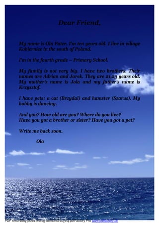 Dear Friend,


         My name is Ola Pater. I'm ten years old. I live in village
         Kobiernice in the south of Poland.

         I’m in the fourth grade – Primary School.

         My family is not very big. I have two brothers. Their
         names are Adrian and Jarek. They are 21,23 years old.
         My mother's name is Jola and my father's name is
         Krzysztof.

         I have pets: a cat (Brzydal) and hamster (Szarus). My
         hobby is dancing.

         And you? How old are you? Where do you live?
         Have you got a brother or sister? Have you got a pet?

         Write me back soon.

                    Ola




PDF stworzony przez wersję demonstracyjną pdfFactory Pro www.pdffactory.pl/
 