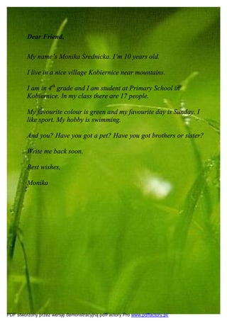 Dear Friend,

         My name’s Monika Średnicka. I’m 10 years old.

         I live in a nice village Kobiernice near mountains.

         I am in 4th grade and I am student at Primary School in
         Kobiernice. In my class there are 17 people.

         My favourite colour is green and my favourite day is Sunday. I
         like sport. My hobby is swimming.

         And you? Have you got a pet? Have you got brothers or sister?

         Write me back soon.

         Best wishes,

         Monika




PDF stworzony przez wersję demonstracyjną pdfFactory Pro www.pdffactory.pl/
 
