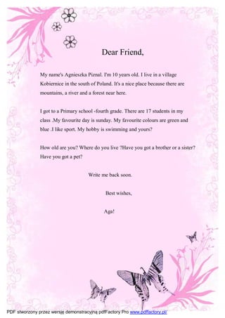 Dear Friend,

               My name's Agnieszka Piznal. I'm 10 years old. I live in a village
               Kobiernice in the south of Poland. It's a nice place because there are
               mountains, a river and a forest near here.


               I got to a Primary school -fourth grade. There are 17 students in my
               class .My favourite day is sunday. My favourite colours are green and
               blue .I like sport. My hobby is swimming and yours?


               How old are you? Where do you live ?Have you got a brother or a sister?
               Have you got a pet?


                                      Write me back soon.


                                              Best wishes,


                                              Aga!




PDF stworzony przez wersję demonstracyjną pdfFactory Pro www.pdffactory.pl/
 