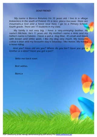 DEAR FRIEND!


           My name is Bianca Rotunno I'm 10 years old. I live in a village
      Kobiernice in the south of Poland. It's a nice place because there are
      mountains,a river and a forest near here. I go to a Primary School-
      fourth grade. There are 17 students in my class.
           My family is not very big. I have a very annoying brother. His
      name's Michele. He's 11 years old. My mother's name is Ania and my
      father's name is Fabrizio. I have a pet-a dog Max . It's small and black
      with brown and white spots. I like my dog very much. My favourite
      colour is blue and my favourite day is Saturday. I like horses. My hobby
      is horse riding.
         And you? Have old are you? Where do you live? Have you got a
      brother or a sister? Have you got a pet?


             Write me back soon.


             Best wishes,


             Bianca




PDF stworzony przez wersję demonstracyjną pdfFactory Pro www.pdffactory.pl/
 