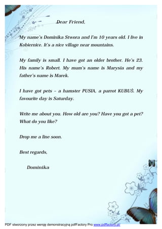 Dear Friend,


         My name’s Dominika Stwora and I’m 10 years old. I live in
         Kobiernice. It’s a nice village near mountains.


         My family is small. I have got an older brother. He’s 23.
         His name’s Robert. My mum’s name is Marysia and my
         father’s name is Marek.


         I have got pets – a hamster PUSIA, a parrot KUBUŚ. My
         favourite day is Saturday.


         Write me about you. How old are you? Have you got a pet?
         What do you like?


         Drop me a line soon.


         Best regards,


              Dominika




PDF stworzony przez wersję demonstracyjną pdfFactory Pro www.pdffactory.pl/
 
