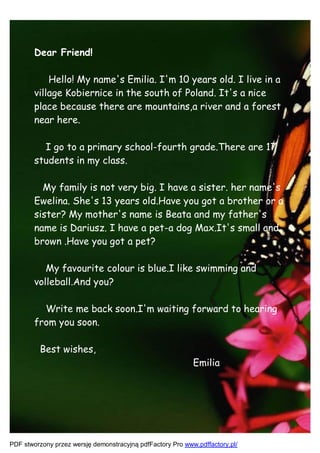 Dear Friend!

            Hello! My name's Emilia. I'm 10 years old. I live in a
        village Kobiernice in the south of Poland. It's a nice
        place because there are mountains,a river and a forest
        near here.

          I go to a primary school-fourth grade.There are 17
        students in my class.

          My family is not very big. I have a sister. her name's
        Ewelina. She's 13 years old.Have you got a brother or a
        sister? My mother's name is Beata and my father's
        name is Dariusz. I have a pet-a dog Max.It's small and
        brown .Have you got a pet?

           My favourite colour is blue.I like swimming and
        volleball.And you?

          Write me back soon.I'm waiting forward to hearing
        from you soon.

         Best wishes,
                                                            Emilia




PDF stworzony przez wersję demonstracyjną pdfFactory Pro www.pdffactory.pl/
 