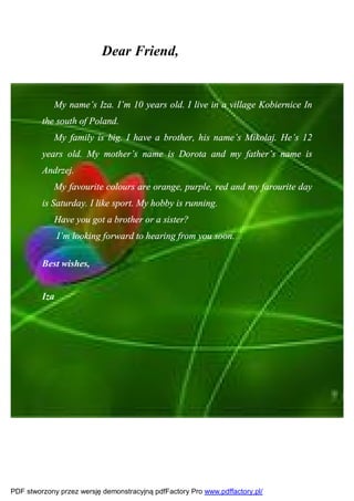 Dear Friend,


            My name’s Iza. I’m 10 years old. I live in a village Kobiernice In
         the south of Poland.
            My family is big. I have a brother, his name’s Mikołaj. He’s 12
         years old. My mother’s name is Dorota and my father’s name is
         Andrzej.
            My favourite colours are orange, purple, red and my farourite day
         is Saturday. I like sport. My hobby is running.
            Have you got a brother or a sister?
               I’m looking forward to hearing from you soon.

         Best wishes,


         Iza




PDF stworzony przez wersję demonstracyjną pdfFactory Pro www.pdffactory.pl/
 