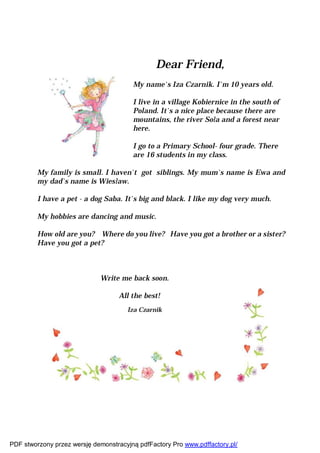 Dear Friend,
                                        My name`s Iza Czarnik. I`m 10 years old.

                                        I live in a village Kobiernice in the south of
                                        Poland. It`s a nice place because there are
                                        mountains, the river Soła and a forest near
                                        here.

                                        I go to a Primary School- four grade. There
                                        are 16 students in my class.

         My family is small. I haven`t got siblings. My mum`s name is Ewa and
         my dad`s name is Wiesław.

         I have a pet - a dog Saba. It`s big and black. I like my dog very much.

         My hobbies are dancing and music.

         How old are you? Where do you live? Have you got a brother or a sister?
         Have you got a pet?



                             Write me back soon.

                                   All the best!
                                      Iza Czarnik




PDF stworzony przez wersję demonstracyjną pdfFactory Pro www.pdffactory.pl/
 