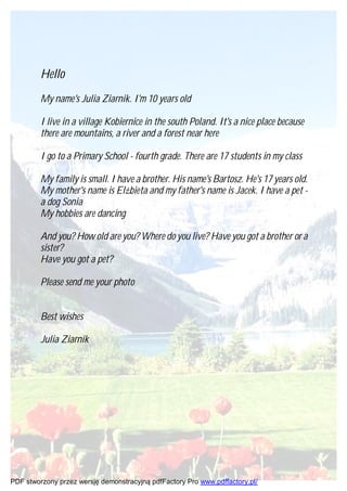 Hello
         My name's Julia Ziarnik. I'm 10 years old

         I live in a village Kobiernice in the south Poland. It's a nice place because
         there are mountains, a river and a forest near here

         I go to a Primary School - fourth grade. There are 17 students in my class

         My family is small. I have a brother. His name's Bartosz. He's 17 years old.
         My mother's name is Elżbieta and my father's name is Jacek. I have a pet -
         a dog Sonia
         My hobbies are dancing

         And you? How old are you? Where do you live? Have you got a brother or a
         sister?
         Have you got a pet?

         Please send me your photo


         Best wishes

         Julia Ziarnik




PDF stworzony przez wersję demonstracyjną pdfFactory Pro www.pdffactory.pl/
 