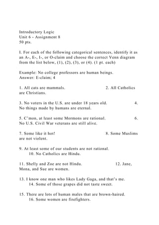 Introductory Logic
Unit 6 - Assignment 8
50 pts.
I. For each of the following categorical sentences, identify it as
an A-, E-, I-, or O-claim and choose the correct Venn diagram
from the list below, (1), (2), (3), or (4). (1 pt. each)
Example: No college professors are human beings.
Answer: E-claim; 4
1. All cats are mammals. 2. All Catholics
are Christians.
3. No voters in the U.S. are under 18 years old. 4.
No things made by humans are eternal.
5. C’mon, at least some Mormons are rational. 6.
No U.S. Civil War veterans are still alive.
7. Some like it hot! 8. Some Muslims
are not violent.
9. At least some of our students are not rational.
10. No Catholics are Hindu.
11. Shelly and Zoe are not Hindu. 12. Jane,
Mona, and Sue are women.
13. I know one man who likes Lady Gaga, and that’s me.
14. Some of those grapes did not taste sweet.
15. There are lots of human males that are brown-haired.
16. Some women are firefighters.
 