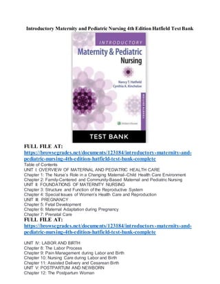Introductory Maternity and Pediatric Nursing 4th Edition Hatfield TestBank
FULL FILE AT:
https://browsegrades.net/documents/123184/introductory-maternity-and-
pediatric-nursing-4th-edition-hatfield-test-bank-complete
Table of Contents
UNIT I: OVERVIEW OF MATERNAL AND PEDIATRIC HEALTH CARE
Chapter 1: The Nurse’s Role in a Changing Maternal–Child Health Care Environment
Chapter 2: Family-Centered and Community-Based Maternal and Pediatric Nursing
UNIT II: FOUNDATIONS OF MATERNITY NURSING
Chapter 3: Structure and Function of the Reproductive System
Chapter 4: Special Issues of Women’s Health Care and Reproduction
UNIT III: PREGNANCY
Chapter 5: Fetal Development
Chapter 6: Maternal Adaptation during Pregnancy
Chapter 7: Prenatal Care
FULL FILE AT:
https://browsegrades.net/documents/123184/introductory-maternity-and-
pediatric-nursing-4th-edition-hatfield-test-bank-complete
UNIT IV: LABOR AND BIRTH
Chapter 8: The Labor Process
Chapter 9: Pain Management during Labor and Birth
Chapter 10: Nursing Care during Labor and Birth
Chapter 11: Assisted Delivery and Cesarean Birth
UNIT V: POSTPARTUM AND NEWBORN
Chapter 12: The Postpartum Woman
 