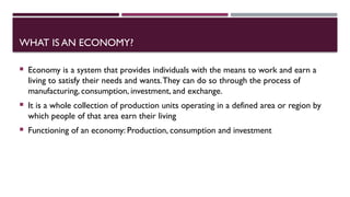 WHAT IS AN ECONOMY?
 Economy is a system that provides individuals with the means to work and earn a
living to satisfy their needs and wants.They can do so through the process of
manufacturing, consumption, investment, and exchange.
 It is a whole collection of production units operating in a defined area or region by
which people of that area earn their living
 Functioning of an economy: Production, consumption and investment
 
