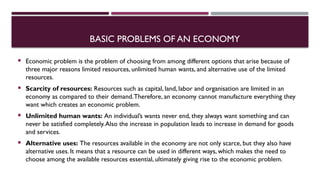 BASIC PROBLEMS OF AN ECONOMY
 Economic problem is the problem of choosing from among different options that arise because of
three major reasons limited resources, unlimited human wants, and alternative use of the limited
resources.
 Scarcity of resources: Resources such as capital, land, labor and organisation are limited in an
economy as compared to their demand.Therefore, an economy cannot manufacture everything they
want which creates an economic problem.
 Unlimited human wants: An individual’s wants never end, they always want something and can
never be satisfied completely.Also the increase in population leads to increase in demand for goods
and services.
 Alternative uses: The resources available in the economy are not only scarce, but they also have
alternative uses. It means that a resource can be used in different ways, which makes the need to
choose among the available resources essential, ultimately giving rise to the economic problem.
 