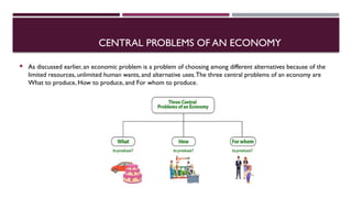 CENTRAL PROBLEMS OF AN ECONOMY
 As discussed earlier, an economic problem is a problem of choosing among different alternatives because of the
limited resources, unlimited human wants, and alternative uses.The three central problems of an economy are
What to produce, How to produce, and For whom to produce.
 