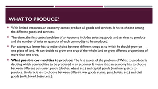 WHATTO PRODUCE?
 With limited resources, an economy cannot produce all goods and services. It has to choose among
the different goods and services.
 Therefore, the first central problem of an economy includes selecting goods and services to produce
and the number of units or quantity of each commodity to be produced.
 For example, a farmer has to make choice between different crops as to which he should grow on
one piece of land. He can decide to grow one crop of the whole land or grow different proportions of
more than one crop.
 What possible commodities to produce: The first aspect of the problem of ‘What to produce’ is
deciding which commodities to be produced in an economy. It means that an economy has to choose
between different consumer goods (clothes, wheat, etc.) and capital goods (machinery, etc.) to
produce. Similarly, it has to choose between different war goods (tanks, guns, bullets, etc.) and civil
goods (milk, bread, butter, etc.).
 