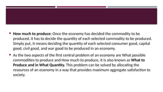  How much to produce: Once the economy has decided the commodity to be
produced, it has to decide the quantity of each selected commodity to be produced.
Simply put, it means deciding the quantity of each selected consumer good, capital
good, civil good, and war good to be produced in an economy.
 As the two aspects of the first central problem of an economy are What possible
commodities to produce and How much to produce, it is also known as What to
Produce and in What Quantity. This problem can be solved by allocating the
resources of an economy in a way that provides maximum aggregate satisfaction to
society.
 