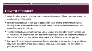 HOWTO PRODUCE?
 After deciding what to produce, another central problem of how to manufacture the
goods and services arises.
 It involves selecting a technique of production from among different techniques.
Usually, there are two techniques of production, labour intensive techniques, and
capital intensive techniques.
 The former technique involves more use of labour, and the latter involves more use
of machines. An organization can decide the technique based on different factors like
the nature of the product, size of the market, size of the location, budget, etc.
 For example, a poor farmer can adopt labour intensive techniques as they are cheap.
However, a rich farmer can adopt capital intensive techniques as he can afford to
purchase machines.
 