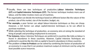 Usually, there are two techniques of production, Labour Intensive Techniques
(LIT) and Capital Intensive Techniques (CIT). The former technique involves more use of
labour, and the latter involves more use of machines.
An organization can decide the technique based on different factors like the nature of the
product, size of the market, size of the location, budget, etc.
For example, a poor farmer can adopt labour-intensive techniques as they are cheap.
However, a rich farmer can adopt capital-intensive techniques as he can afford to
purchase machines.
While selecting the technique of production, an economy aims at raising the standard of
living of people and providing employment to everyone.
For Instance, labour Intensive Techniques are preferred in countries like India as labour is
found in abundance in these countries. However, Capital Intensive Techniques are
preferred in countries like the USA as capital is found in abundance in these countries.
The problem of How to Produce can be solved by combining the factors of production of
an economy in a way that it can produce maximum output at minimum cost by using the
least possible scarce resources.
 