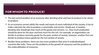 FORWHOMTO PRODUCE?
 The last central problem of an economy after deciding what and how to produce is for whom
to produce.
 As an economy cannot satisfy the needs and wants of every individual of the society, it has to
make a decision for who to produce a commodity and service. Simply put, it involves
deciding who should get how much of the goods and services, i.e., how much production
should be done for the poor and how much for the rich. For example, an organization can
decide to produce necessity goods for the poor section of society. However, another firm can
decide to produce luxury goods for the rich section of society.
 Besides these problems, there are two more problems that arise in underdeveloped
countries like India. These are the problems of the growth of resources and the problem of
the underutilization of resources.
 