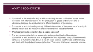 WHAT IS ECONOMICS?
 Economics is the study of a way in which a society decides or chooses to use limited
resources with alternative uses for the production of goods and services and to
ultimately distribute the product among different sections of the society.
 Economics is about choosing among different alternatives in the presence of scarcity. It
aims to ensure that the resources are used in the best possible manner.
 Why Economics is considered as a social science?
 The term science stands for a systematic and organised body of knowledge.
Economics is also a science as it is a systematic and organised study of the economic
behaviour of human beings. But, it is not an exact science like Physics and Chemistry
as it deals with the study of human behaviour. Therefore, it is known as social science.
 
