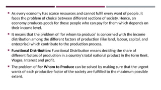  As every economy has scarce resources and cannot fulfil every want of people, it
faces the problem of choice between different sections of society. Hence, an
economy produces goods for those people who can pay for them which depends on
their income level.
 It means that the problem of ‘for whom to produce’ is concerned with the income
distribution among the different factors of production (like land, labour, capital, and
enterprise) which contribute to the production process.
 Functional Distribution: Functional Distribution means deciding the share of
different factors of production in a country’s total national product in the form Rent,
Wages, Interest and profit.
 The problem of For Whom to Produce can be solved by making sure that the urgent
wants of each productive factor of the society are fulfilled to the maximum possible
extent.
 