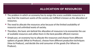 ALLOCATION OF RESOURCES
 The problem in which an economy has to assign the scarce available resources in a
way that the maximum wants of the society are fulfilled is known as the allocation of
resources.
 The need to allocate the resources arise because of the limited availability of
resources and unlimited wants of society.
 Therefore, the basic aim behind the allocation of resources is to economize the use
of available resources and utilize them in the best possible efficient manner.
 Simply put, an economy has to allocate the resources and choose from different
options of goods (What to Produce), choose from different production techniques
(How to Produce), and decide the end consumer of the goods (For Whom to
Produce).
 