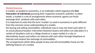 Market Economy
A market, as studied in economics, is an institution which organises the free
interaction of individuals pursuing their respective economic activities. In other
words, a market is a set of arrangements where economic agents can freely
exchange their products with each other.
It is important to note that the term ‘market’ as used in economics is quite different
from the common sense understanding of a market.
For buying and selling commodities, individuals may or may not meet each other in
an actual physical location. Interaction between buyers and sellers can take place in a
variety of situations such as a village chowk or a super market in a city, or
alternatively, buyers and sellers can interact with each other through telephone or
internet and conduct the exchange of commodities.
The arrangements which allow people to buy and sell commodities freely are the
defining features of a market.
 