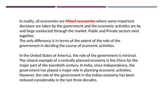 In reality, all economies are Mixed economies where some important
decisions are taken by the government and the economic activities are by
and large conducted through the market. Public and Private sectors exist
together.
The only difference is in terms of the extent of the role of the
government in deciding the course of economic activities.
In the United States of America, the role of the government is minimal.
The closest example of a centrally planned economy is the China for the
major part of the twentieth century. In India, since Independence, the
government has played a major role in planning economic activities.
However, the role of the government in the Indian economy has been
reduced considerably in the last three decades.
 