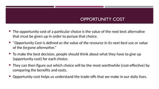 OPPORTUNITY COST
 The opportunity cost of a particular choice is the value of the next best alternative
that must be given up in order to pursue that choice.
 “Opportunity Cost is defined as the value of the resource in its next best use or value
of the forgone alternative.”
 To make the best decision, people should think about what they have to give up
(opportunity cost) for each choice.
 They can then figure out which choice will be the most worthwhile (cost-effective) by
comparing the benefits and costs.
 Opportunity cost helps us understand the trade-offs that we make in our daily lives.
 