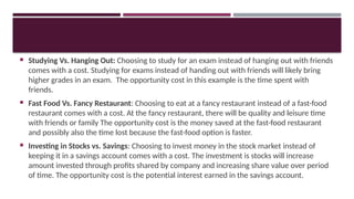  Studying Vs. Hanging Out: Choosing to study for an exam instead of hanging out with friends
comes with a cost. Studying for exams instead of handing out with friends will likely bring
higher grades in an exam. The opportunity cost in this example is the time spent with
friends.
 Fast Food Vs. Fancy Restaurant: Choosing to eat at a fancy restaurant instead of a fast-food
restaurant comes with a cost. At the fancy restaurant, there will be quality and leisure time
with friends or family The opportunity cost is the money saved at the fast-food restaurant
and possibly also the time lost because the fast-food option is faster.
 Investing in Stocks vs. Savings: Choosing to invest money in the stock market instead of
keeping it in a savings account comes with a cost. The investment is stocks will increase
amount invested through profits shared by company and increasing share value over period
of time. The opportunity cost is the potential interest earned in the savings account.
 