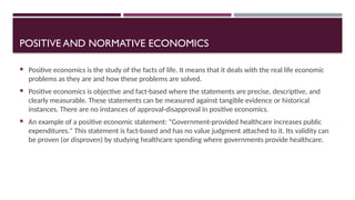 POSITIVE AND NORMATIVE ECONOMICS
 Positive economics is the study of the facts of life. It means that it deals with the real life economic
problems as they are and how these problems are solved.
 Positive economics is objective and fact-based where the statements are precise, descriptive, and
clearly measurable. These statements can be measured against tangible evidence or historical
instances. There are no instances of approval-disapproval in positive economics.
 An example of a positive economic statement: "Government-provided healthcare increases public
expenditures." This statement is fact-based and has no value judgment attached to it. Its validity can
be proven (or disproven) by studying healthcare spending where governments provide healthcare.
 