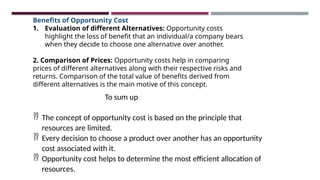 Benefits of Opportunity Cost
1. Evaluation of different Alternatives: Opportunity costs
highlight the loss of benefit that an individual/a company bears
when they decide to choose one alternative over another.
2. Comparison of Prices: Opportunity costs help in comparing
prices of different alternatives along with their respective risks and
returns. Comparison of the total value of benefits derived from
different alternatives is the main motive of this concept.
To sum up
 The concept of opportunity cost is based on the principle that
resources are limited.
 Every decision to choose a product over another has an opportunity
cost associated with it.
 Opportunity cost helps to determine the most efficient allocation of
resources.
 