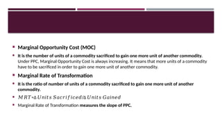 Marginal Opportunity Cost (MOC)
 It is the number of units of a commodity sacrificed to gain one more unit of another commodity.
Under PPC, Marginal Opportunity Cost is always increasing. It means that more units of a commodity
have to be sacrificed in order to gain one more unit of another commodity.
 Marginal Rate of Transformation
 It is the ratio of number of units of a commodity sacrificed to gain one more unit of another
commodity.
 𝑀𝑅𝑇=Δ /Δ ​
𝑈𝑛𝑖𝑡𝑠 𝑆𝑎𝑐𝑟𝑖𝑓𝑖𝑐𝑒𝑑 𝑈𝑛𝑖𝑡𝑠 𝐺𝑎𝑖𝑛𝑒𝑑
 Marginal Rate of Transformation measures the slope of PPC.
 