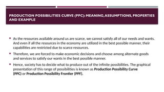 PRODUCTION POSSIBILITIES CURVE (PPC): MEANING,ASSUMPTIONS, PROPERTIES
AND EXAMPLE
 As the resources available around us are scarce, we cannot satisfy all of our needs and wants.
And even if all the resources in the economy are utilized in the best possible manner, their
capabilities are restricted due to scarce resources.
 Therefore, we are forced to make economic decisions and choose among alternate goods
and services to satisfy our wants in the best possible manner.
 Hence, society has to decide what to produce out of the infinite possibilities. The graphical
presentation of this range of possibilities is known as Production Possibility Curve
(PPC) or Production Possibility Frontier (PPF).
 