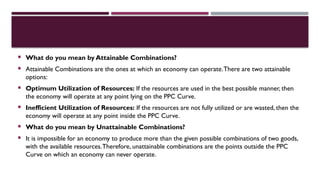 What do you mean by Attainable Combinations?
 Attainable Combinations are the ones at which an economy can operate.There are two attainable
options:
 Optimum Utilization of Resources: If the resources are used in the best possible manner, then
the economy will operate at any point lying on the PPC Curve.
 Inefficient Utilization of Resources: If the resources are not fully utilized or are wasted, then the
economy will operate at any point inside the PPC Curve.
 What do you mean by Unattainable Combinations?
 It is impossible for an economy to produce more than the given possible combinations of two goods,
with the available resources.Therefore, unattainable combinations are the points outside the PPC
Curve on which an economy can never operate.
 