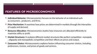 FEATURES OF MICROECONOMICS
 Individual Behavior: Microeconomics focuses on the behavior of an individual such
as consumers , producers, and firms.
 Price Mechanism: It examines how prices are determined in markets through the interaction
of supply and demand.
 Resource Allocation: Microeconomics studies how resources are allocated efficiently to
maximize utility or profit.
 Market Structures: It analyzes different market structures like perfect competition monopoly
, oligopoly and monopolistic competition and their effects on prices and output.
 Consumer Choice: Microeconomics explores factors influencing consumer choices, including
preferences, income, and prices of goods and services.
 
