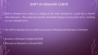 SHIFT IN DEMAND CURVE
• Shift in demand curve refers to a change in the entire demand for a good due to factors
other than price . This means the quantity demanded changes at every price level , resulting
in a new demand curve .
• The shift in demand curve is called as Increase in Demand and Decrease in Demand.
• Increase in Demand is Rightward Shift
• Decrease in Demand is Leftward Shift
 