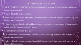 DETERMINANTS OF DEMAND
• PRICE OF THE COMMODITY: Inverse relationship between price of the commodity and
its quantity demanded.
• Price of Related Goods: two cases
 Substitute Goods: Tea And Coffee- Direct relationship between price of a commodity and
demand for its substitute
 Complimentary Goods: Ink and Pen- Inverse relationship between price of a commodity
and demand for its complimentary good.
• Income of the Consumer: Two cases
 Normal Goods: Direct relation- Demand of the commodity increases with increase in
income of the consumer.
 Inferior Goods: Inverse relation-Demand of the commodity decreases with increase in
income of the consumer
 