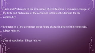 • Taste and Preference of the Consumer: Direct Relation- Favourable changes in
the taste and preference of the consumer increases the demand for the
commodity.
• Expectation of the consumer about future change in price of the commodity-
Direct relation.
• Size of population- Direct relation
 