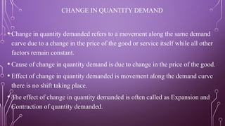 CHANGE IN QUANTITY DEMAND
• Change in quantity demanded refers to a movement along the same demand
curve due to a change in the price of the good or service itself while all other
factors remain constant.
• Cause of change in quantity demand is due to change in the price of the good.
• Effect of change in quantity demanded is movement along the demand curve
there is no shift taking place.
• The effect of change in quantity demanded is often called as Expansion and
Contraction of quantity demanded.
 