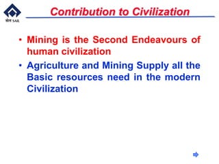 Contribution to Civilization
• Mining is the Second Endeavours of
human civilization
• Agriculture and Mining Supply all the
Basic resources need in the modern
Civilization
 