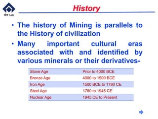 History
Stone Age Prior to 4000 BCE
Bronze Age 4000 to 1500 BCE
Iron Age 1500 BCE to 1780 CE
Steel Age 1780 to 1945 CE
Nuclear Age 1945 CE to Present
• The history of Mining is parallels to
the History of civilization
• Many important cultural eras
associated with and identified by
various minerals or their derivatives-
 