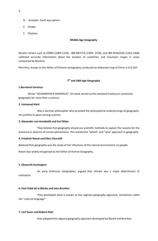 3


    D. Aristotle- Earth was sphere

    E. Strabo

    F. Ptolemy

                                              Middle Age Geography



Muslim writers such as EDRID (1099-1154) , IBN-BATUTA (1304- 1378), and IBN-KHALDUN (1332-1406)
collected accurate information about the location of coastlines, and mountain ranges in areas
conquered by Muslims.

Phei Hsiu, known as the father of Chinese cartography, produced an elaborate map of China in A.D 267.



                                          7th and 18th Age Geography

1.Bernhard Varenius

       Wrote “GEOGRAPHICA GENERALIS”. His book served as the standard treatise on systematic
geography for more than a century.

2. Immanuel Kant

                  Was a German philosopher who provided the philosophical underpinnings of geography.
He justified its place among sciences

3. Alexander von Humboldt and Carl Ritter

               They believe that geography should use scientific methods to explain the reasons for the
presence or absence of certain phenomena. This started the “where” and “why” approach in geography.

4. Friedrich Ratzel and Ellen Churchill

Believed that geography was the study of the influences of the natural environment on people.

Ratzel was widely recognized as the father of Human Geography.



5. Ellsworth Huntington

                An early American Geographer, argued that climate was a major determinant of
civilization



6. Paul Vidal de la Blache and Jean Brunhes

                 They developed what is known as the regional geography approach, sometimes called
the “cultural language”



7. Carl Saver and Robert Platt

                they adopted the regional geography approach developed by Blache and Brunhes.
 