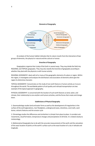 4




                                         Elements of Geography




       An analysis of the human habitat indicates that its nature results from the interaction of two
groups of elements, the physical or natural and the cultural or human.

                                         Branches of Geography

      Geographers organize their study of the Earth in several ways. They may divide the field into
REGIONAL and TOPICAL geography. They may also classify the branches of geography according to
whether they deal with the physical or with human activity

REGIONAL GEOGRAPHY- deals with all or many of the geographic elements of a place or region. Within
the region, it investigates and analyzes the distribution and association of elements which give the
region its distinctive character.

TOPICAL GEOGRAPHY- Concentrates on the study of one earth feature or human activity as it occurs
throughout the world. The worldwide pattern of soil quality and railroad transportation are two
example of the topical approach in geography.

PHYSICAL GEOGRAPHY- Is concerned with the location of such earth features as land, water, and
climate; their relationship to one another and human activities; and the forces that create and change
them.

                                   Subdivisions of Physical Geography

1. Geomorphology studies land and water forms as well as the development of irregularities in the
surface of the earth (glaciations, river floodplains, underground caves, shorelines, coral reefs, sand
dunes, volcanic features and the erosion cycle

2. Climatology studies the differences and similarities in climate from place to place. It considers win
movements, cloud formation, temperature changes and precipitation of all kinds. It is related closely to
meteorology.

3. Mathematical Geography has to do with the accurate measurements of the earth and the calculation
of the exact location of points on the earth’s surface such as the exact location of a city in latitude and
longitude.
 