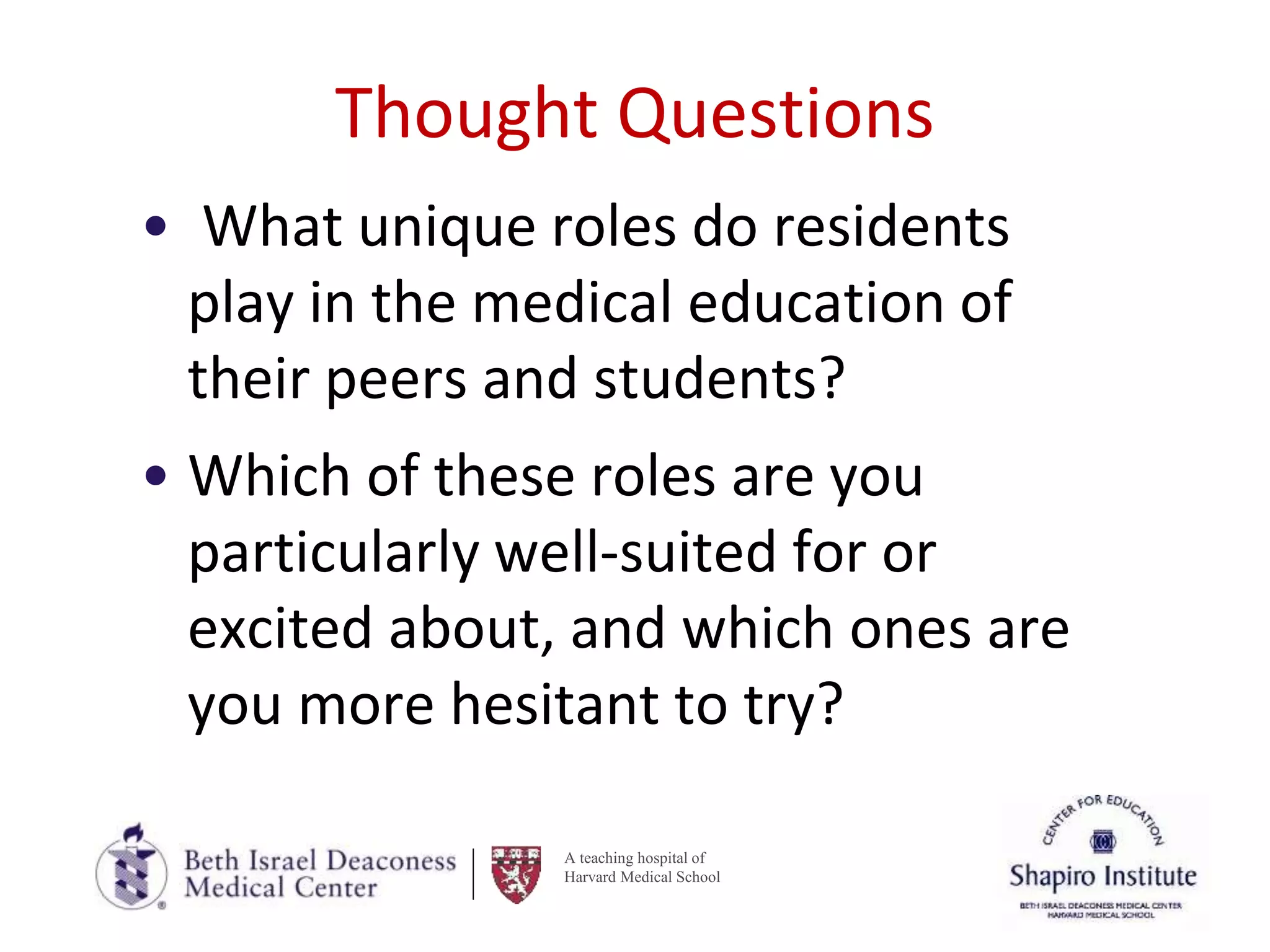 A teaching hospital of
Harvard Medical School
Thought Questions
• What unique roles do residents
play in the medical education of
their peers and students?
• Which of these roles are you
particularly well-suited for or
excited about, and which ones are
you more hesitant to try?
 