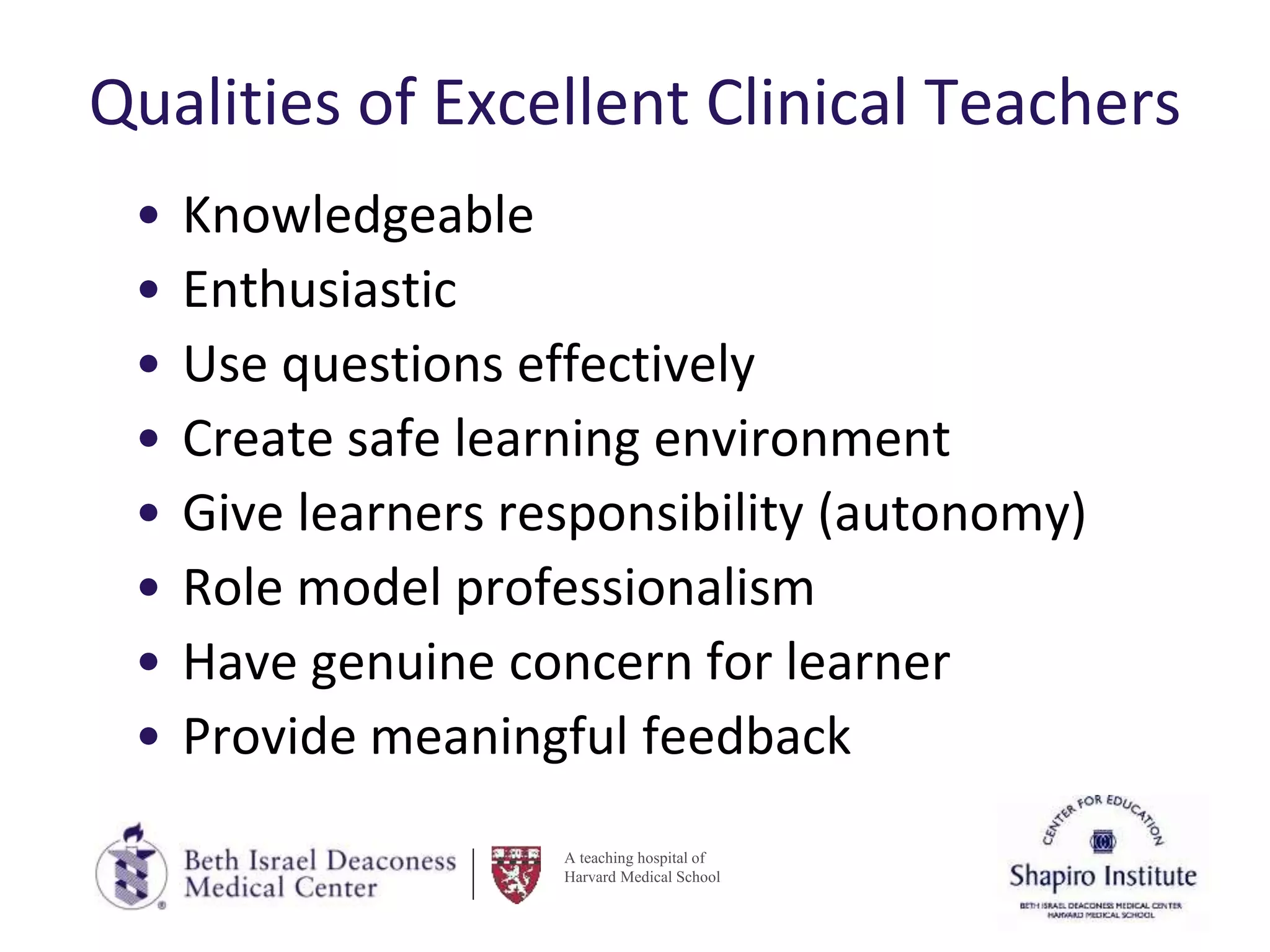 A teaching hospital of
Harvard Medical School
Qualities of Excellent Clinical Teachers
• Knowledgeable
• Enthusiastic
• Use questions effectively
• Create safe learning environment
• Give learners responsibility (autonomy)
• Role model professionalism
• Have genuine concern for learner
• Provide meaningful feedback
 