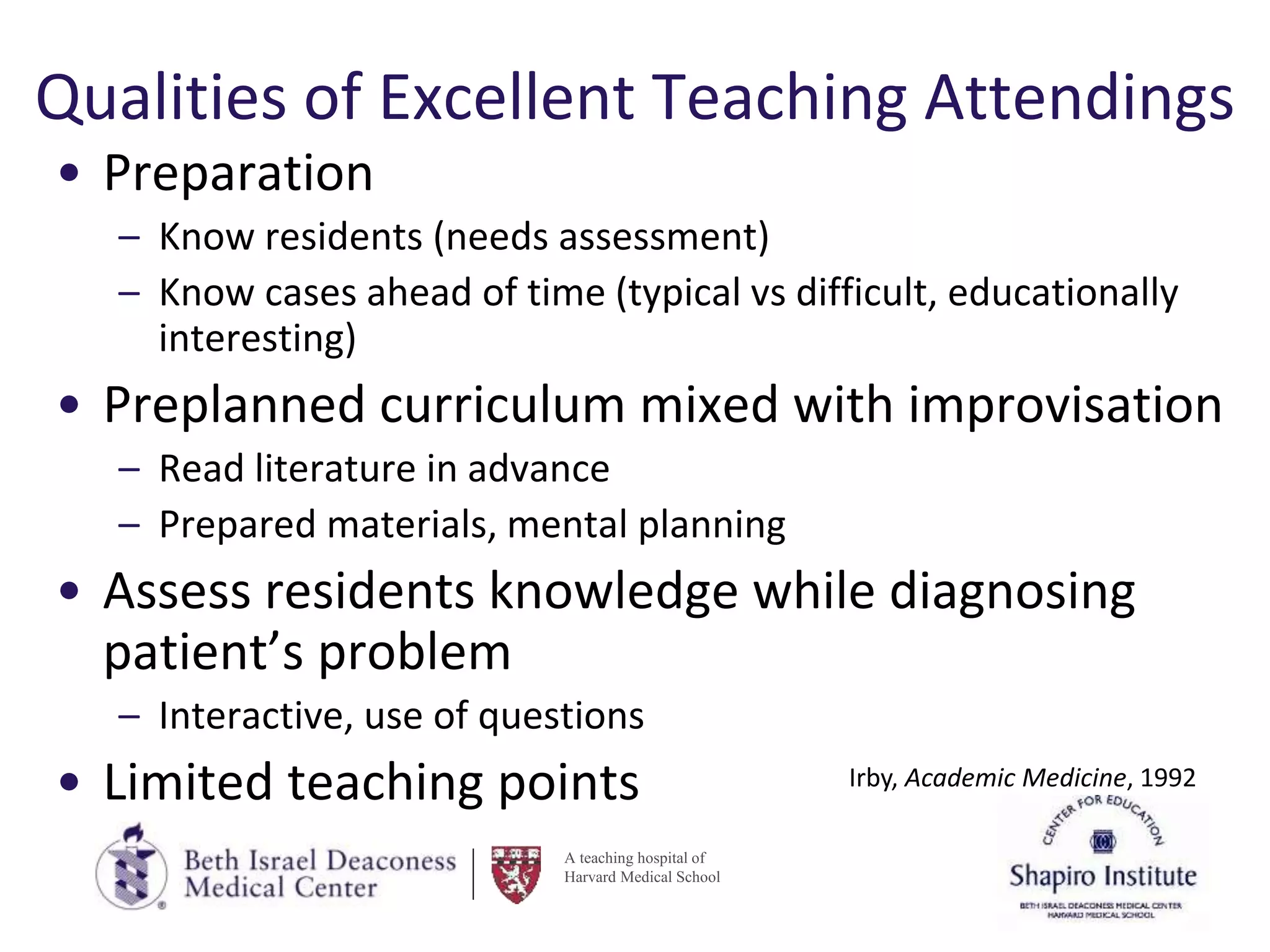 A teaching hospital of
Harvard Medical School
Qualities of Excellent Teaching Attendings
• Preparation
– Know residents (needs assessment)
– Know cases ahead of time (typical vs difficult, educationally
interesting)
• Preplanned curriculum mixed with improvisation
– Read literature in advance
– Prepared materials, mental planning
• Assess residents knowledge while diagnosing
patient’s problem
– Interactive, use of questions
• Limited teaching points Irby, Academic Medicine, 1992
 