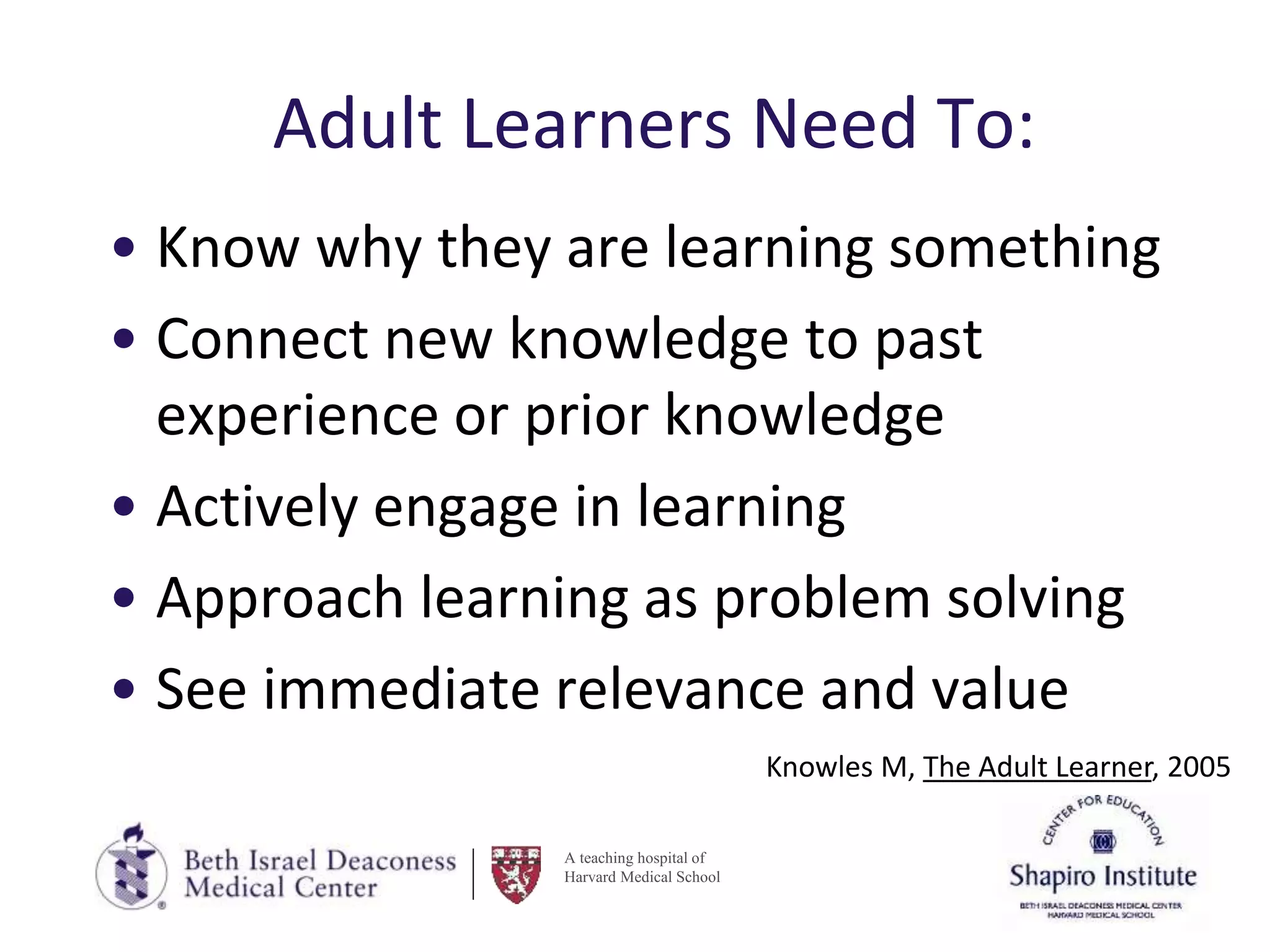 A teaching hospital of
Harvard Medical School
Adult Learners Need To:
• Know why they are learning something
• Connect new knowledge to past
experience or prior knowledge
• Actively engage in learning
• Approach learning as problem solving
• See immediate relevance and value
Knowles M, The Adult Learner, 2005
 