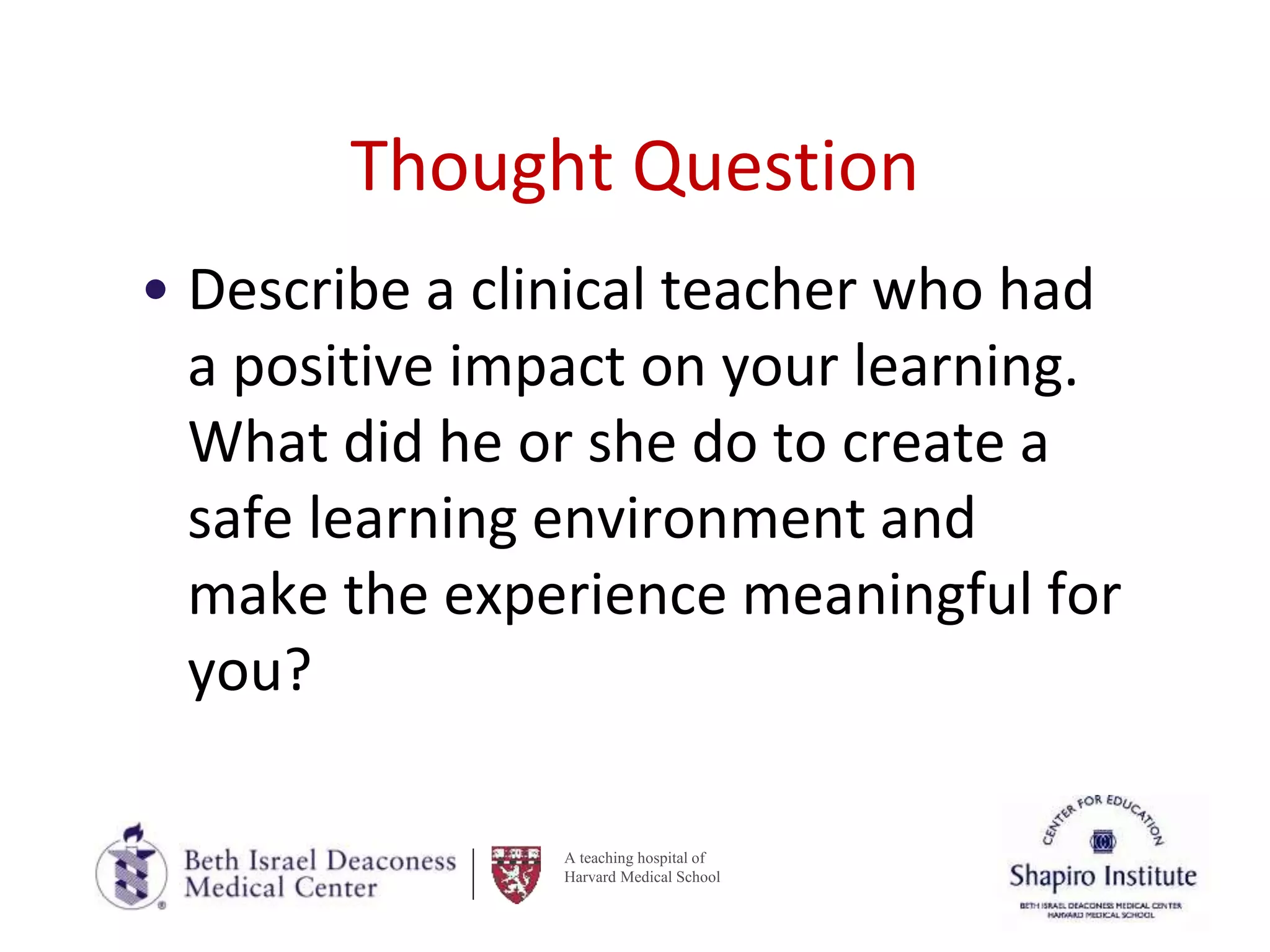 A teaching hospital of
Harvard Medical School
Thought Question
• Describe a clinical teacher who had
a positive impact on your learning.
What did he or she do to create a
safe learning environment and
make the experience meaningful for
you?
 