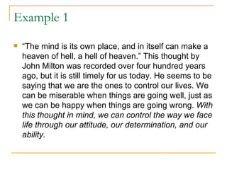 Example 1 “ The mind is its own place, and in itself can make a heaven of hell, a hell of heaven.” This thought by John Milton was recorded over four hundred years ago, but it is still timely for us today. He seems to be saying that we are the ones to control our lives. We can be miserable when things are going well, just as we can be happy when things are going wrong.  With this thought in mind, we can control the way we face life through our attitude, our determination, and our ability. 